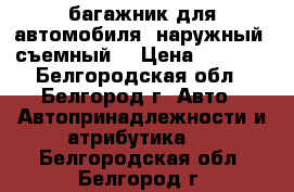 багажник для автомобиля, наружный, съемный. › Цена ­ 1 000 - Белгородская обл., Белгород г. Авто » Автопринадлежности и атрибутика   . Белгородская обл.,Белгород г.